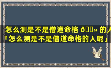 怎么测是不是僧道命格 🌻 的人「怎么测是不是僧道命格的人呢」